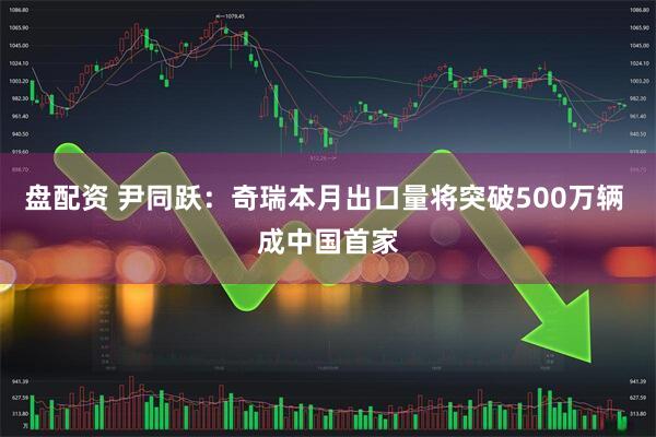 盘配资 尹同跃：奇瑞本月出口量将突破500万辆 成中国首家