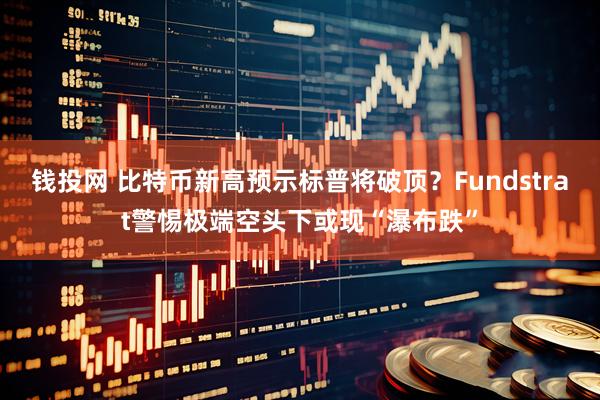 钱投网 比特币新高预示标普将破顶？Fundstrat警惕极端空头下或现“瀑布跌”