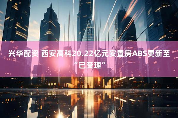 兴华配资 西安高科20.22亿元安置房ABS更新至“已受理”
