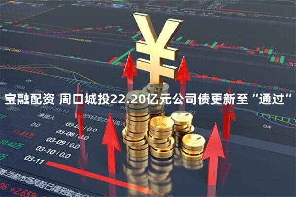 宝融配资 周口城投22.20亿元公司债更新至“通过”
