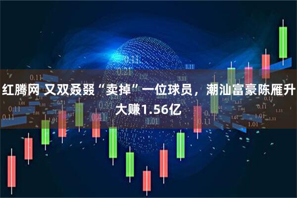 红腾网 又双叒叕“卖掉”一位球员，潮汕富豪陈雁升大赚1.56亿