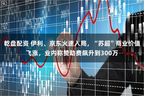 乾盘配资 伊利、京东火速入局，“苏超”商业价值飞涨，业内称赞助费飙升到300万