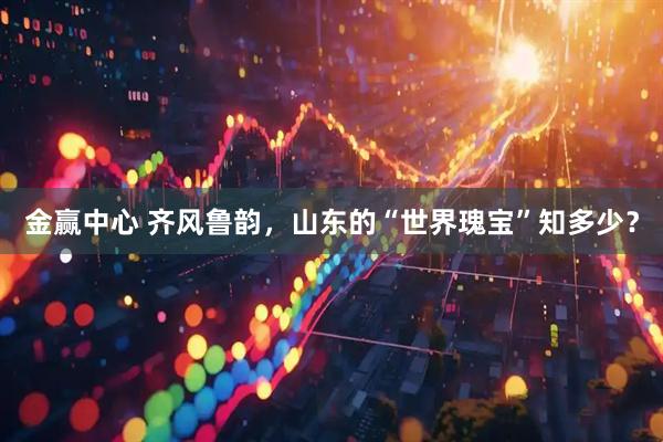 金赢中心 齐风鲁韵，山东的“世界瑰宝”知多少？