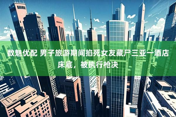 数魅优配 男子旅游期间掐死女友藏尸三亚一酒店床底，被执行枪决