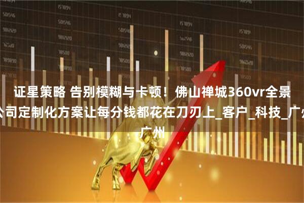 证星策略 告别模糊与卡顿！佛山禅城360vr全景公司定制化方案让每分钱都花在刀刃上_客户_科技_广州