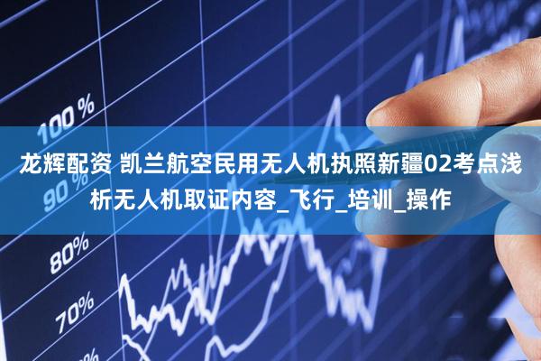 龙辉配资 凯兰航空民用无人机执照新疆02考点浅析无人机取证内容_飞行_培训_操作
