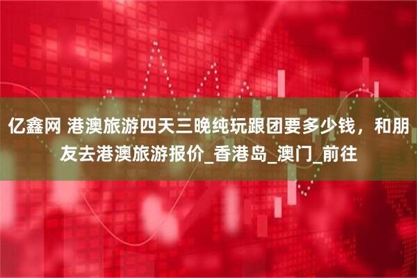 亿鑫网 港澳旅游四天三晚纯玩跟团要多少钱，和朋友去港澳旅游报价_香港岛_澳门_前往