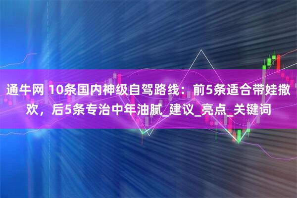 通牛网 10条国内神级自驾路线：前5条适合带娃撒欢，后5条专治中年油腻_建议_亮点_关键词