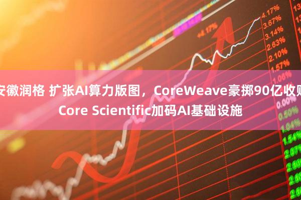 安徽润格 扩张AI算力版图，CoreWeave豪掷90亿收购Core Scientific加码AI基础设施