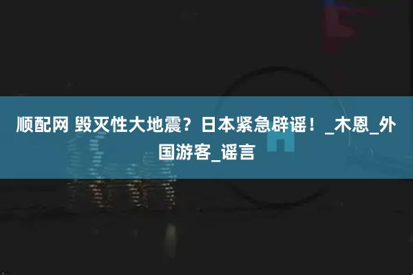 顺配网 毁灭性大地震？日本紧急辟谣！_木恩_外国游客_谣言