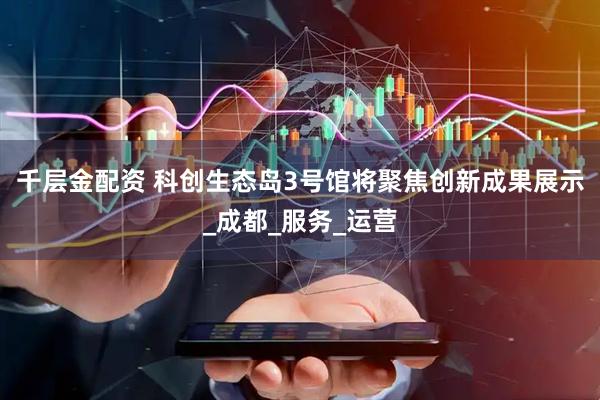 千层金配资 科创生态岛3号馆将聚焦创新成果展示_成都_服务_运营