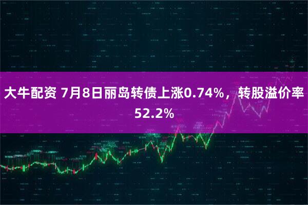 大牛配资 7月8日丽岛转债上涨0.74%，转股溢价率52.2%