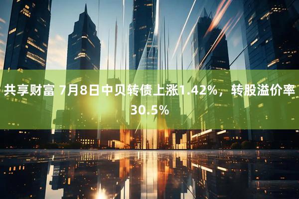 共享财富 7月8日中贝转债上涨1.42%，转股溢价率30.5%
