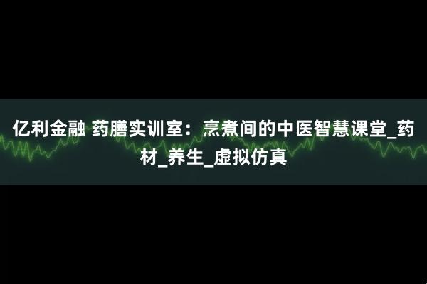 亿利金融 药膳实训室：烹煮间的中医智慧课堂_药材_养生_虚拟仿真