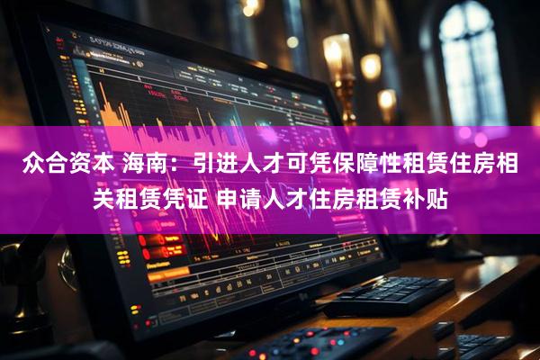 众合资本 海南：引进人才可凭保障性租赁住房相关租赁凭证 申请人才住房租赁补贴