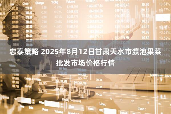 忠泰策略 2025年8月12日甘肃天水市瀛池果菜批发市场价格行情