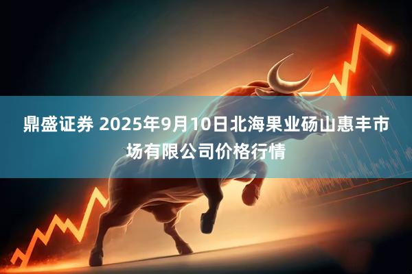 鼎盛证券 2025年9月10日北海果业砀山惠丰市场有限公司价格行情
