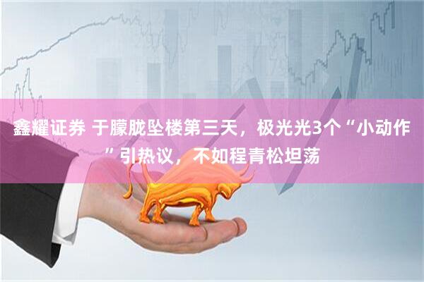 鑫耀证券 于朦胧坠楼第三天，极光光3个“小动作”引热议，不如程青松坦荡