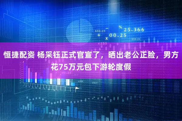恒捷配资 杨采钰正式官宣了，晒出老公正脸，男方花75万元包下游轮度假