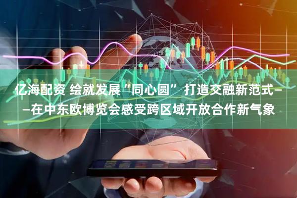亿海配资 绘就发展“同心圆” 打造交融新范式——在中东欧博览会感受跨区域开放合作新气象