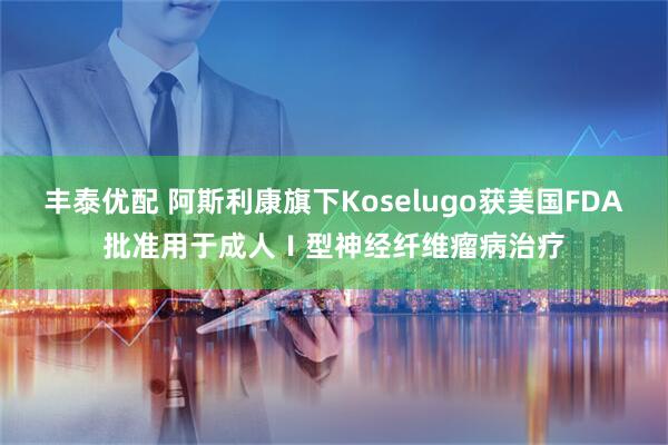 丰泰优配 阿斯利康旗下Koselugo获美国FDA批准用于成人Ⅰ型神经纤维瘤病治疗