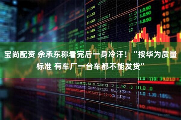 宝尚配资 余承东称看完后一身冷汗！“按华为质量标准 有车厂一台车都不能发货”